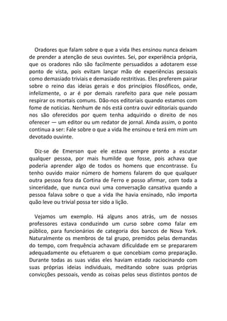 Oradores que falam sobre o que a vida Ihes ensinou nunca deixam
de prender a atenção de seus ouvintes. Sei, por experiência própria,
que os oradores não são facilmente persuadidos a adotarem esse
ponto de vista, pois evitam lançar mão de experiências pessoais
como demasiado triviais e demasiado restritivas. Eles preferem pairar
sobre o reino das ideias gerais e dos princípios filosóficos, onde,
infelizmente, o ar é por demais rarefeito para que nele possam
respirar os mortais comuns. Dão-nos editoriais quando estamos com
fome de notícias. Nenhum de nós está contra ouvir editoriais quando
nos são oferecidos por quem tenha adquirido o direito de nos
oferecer — um editor ou um redator de jornal. Ainda assim, o ponto
continua a ser: Fale sobre o que a vida lhe ensinou e terá em mim um
devotado ouvinte.
Diz-se de Emerson que ele estava sempre pronto a escutar
qualquer pessoa, por mais humilde que fosse, pois achava que
poderia aprender algo de todos os homens que encontrasse. Eu
tenho ouvido maior número de homens falarem do que qualquer
outra pessoa fora da Cortina de Ferro e posso afirmar, com toda a
sinceridade, que nunca ouvi uma conversação cansativa quando a
pessoa falava sobre o que a vida Ihe havia ensinado, não importa
quão leve ou trivial possa ter sido a lição.
Vejamos um exemplo. Há alguns anos atrás, um de nossos
professores estava conduzindo um curso sobre como falar em
público, para funcionários de categoria dos bancos de Nova York.
Naturalmente os membros de tal grupo, premidos pelas demandas
do tempo, com frequência achavam dificuldade em se prepararem
adequadamente ou efetuarem o que concebiam como preparação.
Durante todas as suas vidas eles haviam estado raciocinando com
suas próprias ideias individuais, meditando sobre suas próprias
convicções pessoais, vendo as coisas pelos seus distintos pontos de
 