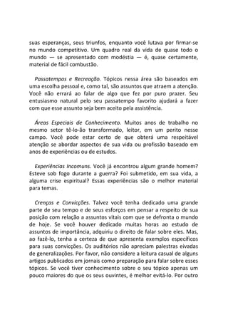 suas esperanças, seus triunfos, enquanto você lutava por firmar-se
no mundo competitivo. Um quadro real da vida de quase todo o
mundo — se apresentado com modéstia — é, quase certamente,
material de fácil combustão.
Passatempos e Recreação. Tópicos nessa área são baseados em
uma escolha pessoal e, como tal, são assuntos que atraem a atenção.
Você não errará ao falar de algo que fez por puro prazer. Seu
entusiasmo natural pelo seu passatempo favorito ajudará a fazer
com que esse assunto seja bem aceito pela assistência.
Áreas Especiais de Conhecimento. Muitos anos de trabalho no
mesmo setor tê-lo-ão transformado, leitor, em um perito nesse
campo. Você pode estar certo de que obterá uma respeitável
atenção se abordar aspectos de sua vida ou profissão baseado em
anos de experiências ou de estudos.
Experiências Incomuns. Você já encontrou algum grande homem?
Esteve sob fogo durante a guerra? Foi submetido, em sua vida, a
alguma crise espiritual? Essas experiências são o melhor material
para temas.
Crenças e Convicções. Talvez você tenha dedicado uma grande
parte de seu tempo e de seus esforços em pensar a respeito de sua
posição com relação a assuntos vitais com que se defronta o mundo
de hoje. Se você houver dedicado muitas horas ao estudo de
assuntos de importância, adquiriu o direito de falar sobre eles. Mas,
ao fazê-lo, tenha a certeza de que apresenta exemplos específicos
para suas convicções. Os auditórios não apreciam palestras eivadas
de generalizações. Por favor, não considere a leitura casual de alguns
artigos publicados em jornais como preparação para falar sobre esses
tópicos. Se você tiver conhecimento sobre o seu tópico apenas um
pouco maiores do que os seus ouvintes, é melhor evitá-lo. Por outro
 