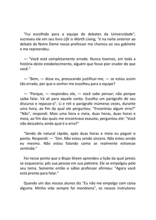 "Fui escolhido para a equipe de debates da Universidade",
escreveu ele em seu livro Life is Worth Living, "e na noite anterior ao
debate da Notre Dame nosso professor me chamou ao seu gabinete
e me repreendeu.
— "Você está completamente errado. Nunca tivemos, em toda a
história deste estabelecimento, alguém que fosse pior orador do que
você."
— "Bem, — disse eu, procurando justificar-me, — se estou assim
tão errado, por que o senhor me escolheu para a equipe?
— "Porque, — respondeu ele, — você sabe pensar; não porque
saiba falar. Vá ali para aquele canto. Escolha um parágrafo de seu
discurso e repasse-o". Li e reli o parágrafo inúmeras vezes, durante
uma hora, ao fim da qual ele perguntou: "Encontrou algum erro?"
"Não", respondi. Mais uma hora e meia, duas horas, duas horas e
meia, ao fim das quais me encontrava exausto, perguntou ele: "Você
não descobriu ainda qual é o erro?"
"Sendo de natural rápido, após duas horas e meia eu peguei o
ponto. Respondi: — "Sim. Não estou sendo sincero. Não estou sendo
eu mesmo. Não estou falando como se realmente estivesse
sentindo."
Foi nesse ponto que o Bispo Sheen aprendeu a lição da qual jamais
se esqueceria: pôs sua pessoa em sua palestra. Ele se empolgou pelo
seu tema. Somente então o sábio professor afirmou: "Agora você
está pronto para falar."
Quando um dos nossos alunos diz "Eu não me empolgo com coisa
alguma. Minha vida sempre foi monótona", os nossos instrutores
 
