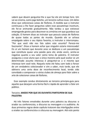 sabem que devem perguntar-lhe o que faz ele em tempo livre. Um
vai ao cinema, outro joga boliche, um terceiro cultiva rosas. Um deles
disse que colecionava caixas de fósforos. À medida que o instrutor
continuava a lhe fazer perguntas sobre esse passatempo incomum,
ele foi-se animando gradualmente. Não tardou a que estivesse
empregando gestos para descrever os armários em que guardava sua
coleção. O homem disse ao instrutor que possuía caixas de fósforos
de quase todas as partes do mundo. Quando ele se achava
empolgado sobre o seu tópico favorito, o instrutor o interrompeu.
"Por que você não nos fala sobre este assunto? Parece-me
fascinante". Disse o homem achar que ninguém estaria interessado!
Eis aí um homem que durante anos se dedicara a um passatempo
que constituía quase uma paixão para ele; ainda assim, sentia-se
negativo quanto a seu valor como tema de palestra. O instrutor
assegurou a esse aluno que a única maneira pela qual avaliar se um
determinado assunto interessa é perguntar-se a si mesmo que
interesse tem você nele. Naquela noite ele falou com todo o fervor
de um verdadeiro colecionador e vim a saber, mais tarde, que ele
obtivera uma certa dose de reconhecimento local, tendo sido
convidado a comparecer a vários clubes de almoço para falar sobre a
arte de colecionar caixas de fósforos.
Esse exemplo conduz diretamente ao terceiro princípio-guia para
aqueles que desejam uma forma fácil e rápida de aprender a falar em
público.
Terceiro: ANSEIE POR QUE OS OUVINTES PARTICIPEM DE SUA
PALESTRA
Há três fatores envolvidos durante uma palestra ou discurso: o
orador ou conferencista, o discurso ou mensagem e o auditório. As
duas primeiras regras deste capítulo trataram das interligações entre
o orador ou conferencista e o discurso ou mensagem. Até este ponto
 