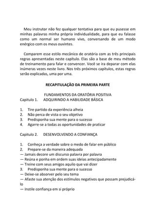 Meu instrutor não fez qualquer tentativa para que eu pusesse em
minhas palavras minha própria individualidade, para que eu falasse
como um normal ser humano vivo, conversando de um modo
enérgico com os meus ouvintes.
Comparem esse estilo mecânico de oratória com as três principais
regras apresentadas neste capítulo. Elas são a base de meu método
de treinamento para falar e convencer. Você se ira deparar com elas
inúmeras vezes neste livro. Nos três próximos capítulos, estas regras
serão explicadas, uma por uma.
RECAPITULAÇÃO DA PRIMEIRA PARTE
FUNDAMENTOS DA ORATÓRIA POSITIVA
Capitulo 1. ADQUIRINDO A HABILIDADE BÁSICA
1. Tire partido da experiência alheia
2. Não perca de vista o seu objetivo
3. Predisponha sua mente para o sucesso
4. Agarre-se a todas as oportunidades de praticar
Capitulo 2. DESENVOLVENDO A CONFIANÇA
1. Conheça a verdade sobre o medo de falar em público
2. Prepare-se da maneira adequada
— Jamais decore um discurso palavra por palavra
— Reúna e ponha em ordem suas ideias antecipadamente
— Treine com seus amigos aquilo que vai dizer
3. Predisponha sua mente para o sucesso
— Deixe-se absorver pelo seu tema
— Afaste sua atenção dos estímulos negativos que possam prejudicá-
lo
— Instile confiança em si próprio
 