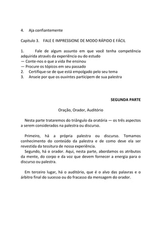 4. Aja confiantemente
Capitulo 3. FALE E IMPRESSIONE DE MODO RÁPIDO E FÁCIL
1. Fale de algum assunto em que você tenha competência
adquirida através da experiência ou do estudo
— Conte-nos o que a vida Ihe ensinou
— Procure os tópicos em seu passado
2. Certifique-se de que está empolgado pelo seu tema
3. Anseie por que os ouvintes participem de sua palestra
SEGUNDA PARTE
Oração, Orador, Auditório
Nesta parte trataremos do triângulo da oratória — os três aspectos
a serem considerados na palestra ou discurso.
Primeiro, há a própria palestra ou discurso. Tomamos
conhecimento do conteúdo da palestra e de como deve ela ser
revestida da tessitura de nossa experiência.
Segundo, há o orador. Aqui, nesta parte, abordamos os atributos
da mente, do corpo e da voz que devem fornecer a energia para o
discurso ou palestra.
Em terceiro lugar, há o auditório, que é o alvo das palavras e o
árbitro final do sucesso ou do fracasso da mensagem do orador.
 