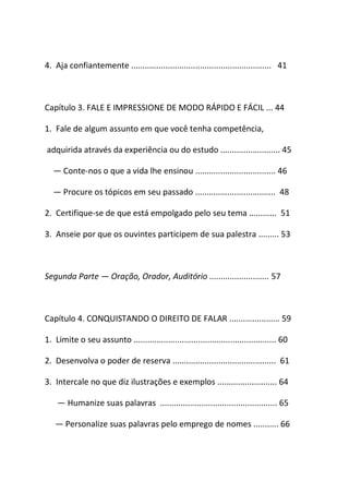4. Aja confiantemente ............................................................. 41
Capítulo 3. FALE E IMPRESSIONE DE MODO RÁPIDO E FÁCIL ... 44
1. Fale de algum assunto em que você tenha competência,
adquirida através da experiência ou do estudo .......................... 45
― Conte-nos o que a vida lhe ensinou ................................... 46
― Procure os tópicos em seu passado ................................... 48
2. Certifique-se de que está empolgado pelo seu tema ............ 51
3. Anseie por que os ouvintes participem de sua palestra ......... 53
Segunda Parte ― Oração, Orador, Auditório .......................... 57
Capítulo 4. CONQUISTANDO O DIREITO DE FALAR ...................... 59
1. Limite o seu assunto .............................................................. 60
2. Desenvolva o poder de reserva ............................................. 61
3. Intercale no que diz ilustrações e exemplos .......................... 64
― Humanize suas palavras ................................................... 65
― Personalize suas palavras pelo emprego de nomes ........... 66
 