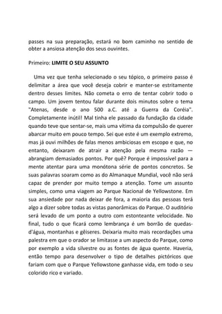 passes na sua preparação, estará no bom caminho no sentido de
obter a ansiosa atenção dos seus ouvintes.
Primeiro: LIMITE O SEU ASSUNTO
Uma vez que tenha selecionado o seu tópico, o primeiro passo é
delimitar a área que você deseja cobrir e manter-se estritamente
dentro desses limites. Não cometa o erro de tentar cobrir todo o
campo. Um jovem tentou falar durante dois minutos sobre o tema
"Atenas, desde o ano 500 a.C. até a Guerra da Coréia".
Completamente inútil! Mal tinha ele passado da fundação da cidade
quando teve que sentar-se, mais uma vítima da compulsão de querer
abarcar muito em pouco tempo. Sei que este é um exemplo extremo,
mas já ouvi milhões de falas menos ambiciosas em escopo e que, no
entanto, deixaram de atrair a atenção pela mesma razão —
abrangiam demasiados pontos. Por quê? Porque é impossível para a
mente atentar para uma monótona série de pontos concretos. Se
suas palavras soaram como as do Almanaque Mundial, você não será
capaz de prender por muito tempo a atenção. Tome um assunto
simples, como uma viagem ao Parque Nacional de Yellowstone. Em
sua ansiedade por nada deixar de fora, a maioria das pessoas terá
algo a dizer sobre todas as vistas panorâmicas do Parque. O auditório
será levado de um ponto a outro com estonteante velocidade. No
final, tudo o que ficará como lembrança é um borrão de quedas-
d'água, montanhas e gêiseres. Deixaria muito mais recordações uma
palestra em que o orador se limitasse a um aspecto do Parque, como
por exemplo a vida silvestre ou as fontes de água quente. Haveria,
então tempo para desenvolver o tipo de detalhes pictóricos que
fariam com que o Parque Yellowstone ganhasse vida, em todo o seu
colorido rico e variado.
 