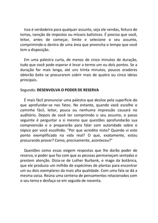 Isso é verdadeiro para qualquer assunto, seja ele vendas, feitura de
tortas, isenção de impostos ou mísseis balísticos. É preciso que você,
leitor, antes de começar, limite e selecione o seu assunto,
comprimindo-o dentro de uma área que preencha o tempo que você
tem a disposição.
Em uma palestra curta, de menos de cinco minutos de duração,
tudo que você pode esperar é levar a termo um ou dois pontos. Se a
duração for mais longa, até uns trinta minutos, poucos oradores
obterão êxito se procurarem cobrir mais de quatro ou cinco ideias
principais.
Segundo: DESENVOLVA O PODER DE RESERVA
É mais fácil pronunciar uma palestra que deslize pela superfície do
que aprofundar-se nos fatos. No entanto, quando você escolhe o
caminho fácil, leitor, pouca ou nenhuma impressão causará no
auditório. Depois de você ter comprimido o seu assunto, o passo
seguinte é perguntar a si mesmo que questões aprofundarão sua
compreensão e o prepararão para falar com autoridade sobre o
tópico por você escolhido. "Por que acredito nisto? Quando vi este
ponto exemplificado na vida real? O que, exatamente, estou
procurando provar? Como, precisamente, aconteceu?"
Questões como essas exigem respostas que lhe darão poder de
reserva, o poder que faz com que as pessoas permaneçam sentadas e
prestem atenção. Dizia-se de Luther Burbank, o mago da botânica,
que ele produzia um milhão de espécimes de plantas para encontrar
um ou dois exemplares da mais alta qualidade. Com uma fala se dá a
mesma coisa. Reúna uma centena de pensamentos relacionados com
o seu tema e desfaça-se em seguida de noventa.
 
