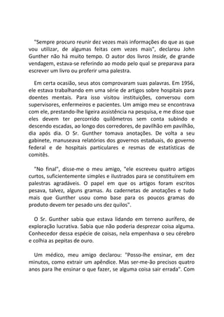 "Sempre procuro reunir dez vezes mais informações do que as que
vou utilizar, de algumas feitas cem vezes mais", declarou John
Gunther não há muito tempo. O autor dos livros Inside, de grande
vendagem, estava-se referindo ao modo pelo qual se preparava para
escrever um livro ou proferir uma palestra.
Em certa ocasião, seus atos comprovaram suas palavras. Em 1956,
ele estava trabalhando em uma série de artigos sobre hospitais para
doentes mentais. Para isso visitou instituições, conversou com
supervisores, enfermeiros e pacientes. Um amigo meu se encontrava
com ele, prestando-lhe ligeira assistência na pesquisa, e me disse que
eles devem ter percorrido quilômetros sem conta subindo e
descendo escadas, ao longo dos corredores, de pavilhão em pavilhão,
dia após dia. O Sr. Gunther tomava anotações. De volta a seu
gabinete, manuseava relatórios dos governos estaduais, do governo
federal e de hospitais particulares e resmas de estatísticas de
comitês.
"No final", disse-me o meu amigo, "ele escreveu quatro artigos
curtos, suficientemente simples e ilustrados para se constituírem em
palestras agradáveis. O papel em que os artigos foram escritos
pesava, talvez, alguns gramas. As cadernetas de anotações e tudo
mais que Gunther usou como base para os poucos gramas do
produto devem ter pesado uns dez quilos".
O Sr. Gunther sabia que estava lidando em terreno aurífero, de
exploração lucrativa. Sabia que não poderia desprezar coisa alguma.
Conhecedor dessa espécie de coisas, nela empenhava o seu cérebro
e colhia as pepitas de ouro.
Um médico, meu amigo declarou: "Posso-lhe ensinar, em dez
minutos, como extrair um apêndice. Mas ser-me-ão precisos quatro
anos para lhe ensinar o que fazer, se alguma coisa sair errada". Com
 
