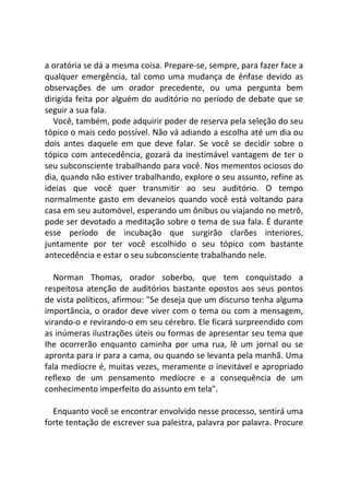 a oratória se dá a mesma coisa. Prepare-se, sempre, para fazer face a
qualquer emergência, tal como uma mudança de ênfase devido as
observações de um orador precedente, ou uma pergunta bem
dirigida feita por alguém do auditório no período de debate que se
seguir a sua fala.
Você, também, pode adquirir poder de reserva pela seleção do seu
tópico o mais cedo possível. Não vá adiando a escolha até um dia ou
dois antes daquele em que deve falar. Se você se decidir sobre o
tópico com antecedência, gozará da inestimável vantagem de ter o
seu subconsciente trabalhando para você. Nos mementos ociosos do
dia, quando não estiver trabalhando, explore o seu assunto, refine as
ideias que você quer transmitir ao seu auditório. O tempo
normalmente gasto em devaneios quando você está voltando para
casa em seu automóvel, esperando um ônibus ou viajando no metrô,
pode ser devotado a meditação sobre o tema de sua fala. É durante
esse período de incubação que surgirão clarões interiores,
juntamente por ter você escolhido o seu tópico com bastante
antecedência e estar o seu subconsciente trabalhando nele.
Norman Thomas, orador soberbo, que tem conquistado a
respeitosa atenção de auditórios bastante opostos aos seus pontos
de vista políticos, afirmou: "Se deseja que um discurso tenha alguma
importância, o orador deve viver com o tema ou com a mensagem,
virando-o e revirando-o em seu cérebro. Ele ficará surpreendido com
as inúmeras ilustrações úteis ou formas de apresentar seu tema que
Ihe ocorrerão enquanto caminha por uma rua, lê um jornal ou se
apronta para ir para a cama, ou quando se levanta pela manhã. Uma
fala medíocre é, muitas vezes, meramente o inevitável e apropriado
reflexo de um pensamento medíocre e a consequência de um
conhecimento imperfeito do assunto em tela".
Enquanto você se encontrar envolvido nesse processo, sentirá uma
forte tentação de escrever sua palestra, palavra por palavra. Procure
 
