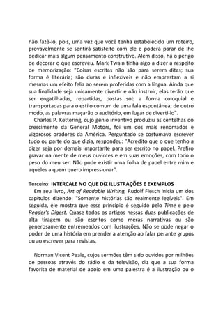 não fazê-lo, pois, uma vez que você tenha estabelecido um roteiro,
provavelmente se sentirá satisfeito com ele e poderá parar de lhe
dedicar mais algum pensamento construtivo. Além disso, há o perigo
de decorar o que escreveu. Mark Twain tinha algo a dizer a respeito
de memorização: "Coisas escritas não são para serem ditas; sua
forma é literária; são duras e inflexíveis e não emprestam a si
mesmas um efeito feliz ao serem proferidas com a língua. Ainda que
sua finalidade seja unicamente divertir e não instruir, elas terão que
ser engatilhadas, repartidas, postas sob a forma coloquial e
transportadas para o estilo comum de uma fala espontânea; de outro
modo, as palavras maçarão o auditório, em lugar de diverti-lo".
Charles P. Kettering, cujo gênio inventivo produziu as centelhas do
crescimento da General Motors, foi um dos mais renomados e
vigorosos oradores da América. Perguntado se costumava escrever
tudo ou parte do que dizia, respondeu: "Acredito que o que tenho a
dizer seja por demais importante para ser escrito no papel. Prefiro
gravar na mente de meus ouvintes e em suas emoções, com todo o
peso do meu ser. Não pode existir uma folha de papel entre mim e
aqueles a quem quero impressionar".
Terceiro: INTERCALE NO QUE DIZ ILUSTRAÇÕES E EXEMPLOS
Em seu livro, Art of Readable Writing, Rudolf Flesch inicia um dos
capítulos dizendo: "Somente histórias são realmente legíveis". Em
seguida, ele mostra que esse princípio é seguido pelo Time e pelo
Reader's Digest. Quase todos os artigos nessas duas publicações de
alta tiragem ou são escritos como meras narrativas ou são
generosamente entremeados com ilustrações. Não se pode negar o
poder de uma história em prender a atenção ao falar perante grupos
ou ao escrever para revistas.
Norman Vicent Peale, cujos sermões têm sido ouvidos por milhões
de pessoas através do rádio e da televisão, diz que a sua forma
favorita de material de apoio em uma palestra é a ilustração ou o
 