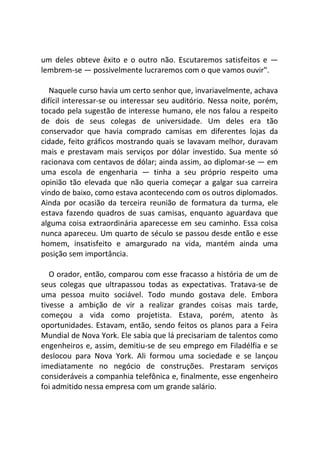 um deles obteve êxito e o outro não. Escutaremos satisfeitos e —
lembrem-se — possivelmente lucraremos com o que vamos ouvir".
Naquele curso havia um certo senhor que, invariavelmente, achava
difícil interessar-se ou interessar seu auditório. Nessa noite, porém,
tocado pela sugestão de interesse humano, ele nos falou a respeito
de dois de seus colegas de universidade. Um deles era tão
conservador que havia comprado camisas em diferentes lojas da
cidade, feito gráficos mostrando quais se lavavam melhor, duravam
mais e prestavam mais serviços por dólar investido. Sua mente só
racionava com centavos de dólar; ainda assim, ao diplomar-se — em
uma escola de engenharia — tinha a seu próprio respeito uma
opinião tão elevada que não queria começar a galgar sua carreira
vindo de baixo, como estava acontecendo com os outros diplomados.
Ainda por ocasião da terceira reunião de formatura da turma, ele
estava fazendo quadros de suas camisas, enquanto aguardava que
alguma coisa extraordinária aparecesse em seu caminho. Essa coisa
nunca apareceu. Um quarto de século se passou desde então e esse
homem, insatisfeito e amargurado na vida, mantém ainda uma
posição sem importância.
O orador, então, comparou com esse fracasso a história de um de
seus colegas que ultrapassou todas as expectativas. Tratava-se de
uma pessoa muito sociável. Todo mundo gostava dele. Embora
tivesse a ambição de vir a realizar grandes coisas mais tarde,
começou a vida como projetista. Estava, porém, atento às
oportunidades. Estavam, então, sendo feitos os planos para a Feira
Mundial de Nova York. Ele sabia que lá precisariam de talentos como
engenheiros e, assim, demitiu-se de seu emprego em Filadélfia e se
deslocou para Nova York. Ali formou uma sociedade e se lançou
imediatamente no negócio de construções. Prestaram serviços
consideráveis a companhia telefônica e, finalmente, esse engenheiro
foi admitido nessa empresa com um grande salário.
 