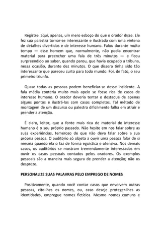 Registrei aqui, apenas, um mero esboço do que o orador disse. Ele
fez sua palestra tornar-se interessante e ilustrada com uma vintena
de detalhes divertidos e de interesse humano. Falou durante muito
tempo — esse homem que, normalmente, não podia encontrar
material para preencher uma fala de três minutos — e ficou
surpreendido ao saber, quando parou, que havia ocupado a tribuna,
nessa ocasião, durante dez minutos. O que dissera tinha sido tão
interessante que pareceu curto para todo mundo. Foi, de fato, o seu
primeiro triunfo.
Quase todas as pessoas podem beneficiar-se desse incidente. A
fala média conteria muito mais apelo se fosse rica de casos de
interesse humano. O orador deveria tentar o destaque de apenas
alguns pontos e ilustrá-los com casos completos. Tal método de
montagem de um discurso ou palestra dificilmente falha em atrair e
prender a atenção.
É claro, leitor, que a fonte mais rica de material de interesse
humano é o seu próprio passado. Não hesite em nos falar sobre as
suas experiências, temeroso de que não deva falar sobre a sua
própria pessoa. O auditório só objeta a ouvir uma pessoa falar de si
mesma quando ela o faz de forma egoística e ofensiva. Nos demais
casos, os auditórios se mostram tremendamente interessados em
ouvir os casos pessoais contados pelos oradores. Os exemplos
pessoais são a maneira mais segura de prender a atenção; não os
despreze.
PERSONALIZE SUAS PALAVRAS PELO EMPREGO DE NOMES
Positivamente, quando você contar casos que envolvem outras
pessoas, cite-lhes os nomes, ou, caso deseje proteger-lhes as
identidades, empregue nomes fictícios. Mesmo nomes comuns e
 