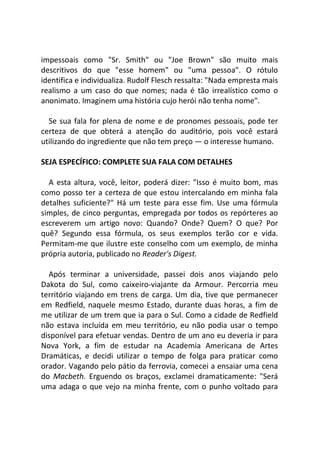impessoais como "Sr. Smith" ou "Joe Brown" são muito mais
descritivos do que "esse homem" ou "uma pessoa". O rótulo
identifica e individualiza. Rudolf Flesch ressalta: "Nada empresta mais
realismo a um caso do que nomes; nada é tão irrealístico como o
anonimato. Imaginem uma história cujo herói não tenha nome".
Se sua fala for plena de nome e de pronomes pessoais, pode ter
certeza de que obterá a atenção do auditório, pois você estará
utilizando do ingrediente que não tem preço — o interesse humano.
SEJA ESPECÍFICO: COMPLETE SUA FALA COM DETALHES
A esta altura, você, leitor, poderá dizer: "Isso é muito bom, mas
como posso ter a certeza de que estou intercalando em minha fala
detalhes suficiente?" Há um teste para esse fim. Use uma fórmula
simples, de cinco perguntas, empregada por todos os repórteres ao
escreverem um artigo novo: Quando? Onde? Quem? O que? Por
quê? Segundo essa fórmula, os seus exemplos terão cor e vida.
Permitam-me que ilustre este conselho com um exemplo, de minha
própria autoria, publicado no Reader's Digest.
Após terminar a universidade, passei dois anos viajando pelo
Dakota do Sul, como caixeiro-viajante da Armour. Percorria meu
território viajando em trens de carga. Um dia, tive que permanecer
em Redfield, naquele mesmo Estado, durante duas horas, a fim de
me utilizar de um trem que ia para o Sul. Como a cidade de Redfield
não estava incluída em meu território, eu não podia usar o tempo
disponível para efetuar vendas. Dentro de um ano eu deveria ir para
Nova York, a fim de estudar na Academia Americana de Artes
Dramáticas, e decidi utilizar o tempo de folga para praticar como
orador. Vagando pelo pátio da ferrovia, comecei a ensaiar uma cena
do Macbeth. Erguendo os braços, exclamei dramaticamente: "Será
uma adaga o que vejo na minha frente, com o punho voltado para
 