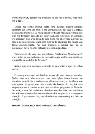 minha mão? Oh, deixem-me empunhá-la; ela não é minha, mas vejo-
lhe o aço".
"Ainda me sentia imerso nesta cena quando quatro policiais
saltaram em cima de mim e me perguntaram por que eu estava
assustando mulheres. Eu não poderia ter ficado mais surpreendido se
eles me tivessem acusado de estar roubando um trem. Os policiais
me disseram que uma dona de casa tinha-me observado por trás da
janela de sua cozinha, a uns cem metros de distância. Ela nunca vira
tanta movimentação. Por isso chamara a polícia que, ao se
aproximar, ouviu minhas palavras a respeito da adaga.
"Informei-os de que me encontrava "praticando Shakespeare",
mas, antes de me soltarem, foi necessário que eu lhes apresentasse
meu talão de pedidos da Armour."
Notem que essa anedota responde as perguntas a que me refiro
acima.
É claro que excesso de detalhes é pior do que nenhum detalhe.
Todos nós nos aborrecemos com descrições intermináveis de
detalhes superficiais e irrelevantes. Observe como, no incidente em
que quase fui preso em uma cidade da Dakota do Sul, há uma
resposta breve e concisa a cada uma das cinco perguntas da fórmula.
Se você, a sua fala, adicionar detalhes em demasia, seu auditório
riscará suas observações, recusando-se a lhe emprestar sua completa
atenção. E, para quem fala, nada há de mais severo do que a falta de
atenção.
DRAMATIZE SUA FALA PELO EMPREGO DO DIÁLOGO
 