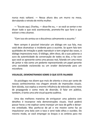 nunca mais voltarei. — Nessa altura deu um murro na mesa,
derrubando o retrato de minha mulher.
— "Escute aqui, Charley, — disse-lhe eu, — se você se sentar e me
disser tudo o que está acontecendo, prometo-lhe que farei o que
estiver a meu alcance.
"Com isso ele sentou-se e discutimos calmamente o assunto."
Nem sempre é possível intercalar um diálogo em sua fala, mas
você deve dramatizar o incidente para o ouvinte. Se quem fala tem
qualidades de imitação e pode reproduzir o tom original das vozes, o
diálogo impressiona mais. O diálogo, além disso, dá a suas palavras a
aura da autenticidade da conversação de todos os dias, e faz com
que você se apresente como uma pessoa real, falando em uma mesa
de jantar e não como um pedante representando um papel perante
uma sociedade esclarecida ou um orador declamando para um
microfone.
VISUALIZE, DEMONSTRANDO SOBRE O QUE ESTÁ FALANDO
Os psicólogos nos dizem que mais de oitenta e cinco por cento de
nossos conhecimentos nos chegam através de impressões visuais.
Sem dúvida, isso explica a enorme influência da televisão como meio
de propaganda e como meio de diversão. O falar em público,
também, é tanto uma arte visual quanto auditiva.
Uma das melhores maneiras de enriquecer uma palestra com
detalhes é incorporar nela demonstrações visuais. Você poderá
passar horas a me explicar como manejar um taco de golfe e deixar-
me entediado. Mas ponha-se de pé e me mostre como faz ao
impulsionar uma bola com o taco e serei todo olhos e ouvidos. Do
mesmo modo, se você empregar os braços e os ombros para me
 