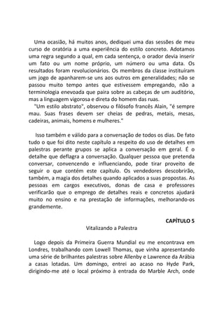 Uma ocasião, há muitos anos, dediquei uma das sessões de meu
curso de oratória a uma experiência do estilo concreto. Adotamos
uma regra segundo a qual, em cada sentença, o orador devia inserir
um fato ou um nome próprio, um número ou uma data. Os
resultados foram revolucionários. Os membros da classe instituíram
um jogo de apanharem-se uns aos outros em generalidades; não se
passou muito tempo antes que estivessem empregando, não a
terminologia enevoada que paira sobre as cabeças de um auditório,
mas a linguagem vigorosa e direta do homem das ruas.
"Um estilo abstrato", observou o filósofo francês Alain, "é sempre
mau. Suas frases devem ser cheias de pedras, metais, mesas,
cadeiras, animais, homens e mulheres."
Isso também e válido para a conversação de todos os dias. De fato
tudo o que foi dito neste capítulo a respeito do uso de detalhes em
palestras perante grupos se aplica a conversação em geral. É o
detalhe que deflagra a conversação. Qualquer pessoa que pretenda
conversar, convencendo e influenciando, pode tirar proveito de
seguir o que contém este capítulo. Os vendedores descobrirão,
também, a magia dos detalhes quando aplicados a suas propostas. As
pessoas em cargos executivos, donas de casa e professores
verificarão que o emprego de detalhes reais e concretos ajudará
muito no ensino e na prestação de informações, melhorando-os
grandemente.
CAPÍTULO 5
Vitalizando a Palestra
Logo depois da Primeira Guerra Mundial eu me encontrava em
Londres, trabalhando com Lowell Thomas, que vinha apresentando
uma série de brilhantes palestras sobre Allenby e Lawrence da Arábia
a casas lotadas. Um domingo, entrei ao acaso no Hyde Park,
dirigindo-me até o local próximo à entrada do Marble Arch, onde
 