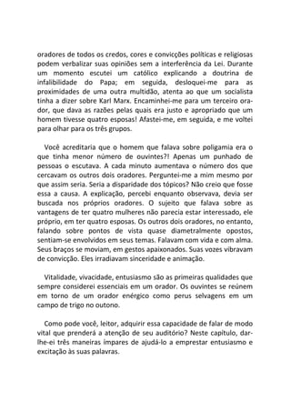 oradores de todos os credos, cores e convicções políticas e religiosas
podem verbalizar suas opiniões sem a interferência da Lei. Durante
um momento escutei um católico explicando a doutrina de
infalibilidade do Papa; em seguida, desloquei-me para as
proximidades de uma outra multidão, atenta ao que um socialista
tinha a dizer sobre Karl Marx. Encaminhei-me para um terceiro ora-
dor, que dava as razões pelas quais era justo e apropriado que um
homem tivesse quatro esposas! Afastei-me, em seguida, e me voltei
para olhar para os três grupos.
Você acreditaria que o homem que falava sobre poligamia era o
que tinha menor número de ouvintes?! Apenas um punhado de
pessoas o escutava. A cada minuto aumentava o número dos que
cercavam os outros dois oradores. Perguntei-me a mim mesmo por
que assim seria. Seria a disparidade dos tópicos? Não creio que fosse
essa a causa. A explicação, percebi enquanto observava, devia ser
buscada nos próprios oradores. O sujeito que falava sobre as
vantagens de ter quatro mulheres não parecia estar interessado, ele
próprio, em ter quatro esposas. Os outros dois oradores, no entanto,
falando sobre pontos de vista quase diametralmente opostos,
sentiam-se envolvidos em seus temas. Falavam com vida e com alma.
Seus braços se moviam, em gestos apaixonados. Suas vozes vibravam
de convicção. Eles irradiavam sinceridade e animação.
Vitalidade, vivacidade, entusiasmo são as primeiras qualidades que
sempre considerei essenciais em um orador. Os ouvintes se reúnem
em torno de um orador enérgico como perus selvagens em um
campo de trigo no outono.
Como pode você, leitor, adquirir essa capacidade de falar de modo
vital que prenderá a atenção de seu auditório? Neste capítulo, dar-
lhe-ei três maneiras ímpares de ajudá-lo a emprestar entusiasmo e
excitação às suas palavras.
 
