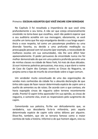 Primeiro: ESCOLHA ASSUNTOS QUE VOCÊ ENCARE COM SERIEDADE
No Capítulo 3 foi ressaltada a importância de que você sinta
profundamente o seu tema. A não ser que esteja emocionalmente
envolvido no tema-base que escolheu, você não poderá esperar que
o seu auditório acredite em sua mensagem, obviamente, se você
escolhe um tema que lhe seja empolgante devido a sua longa experi-
ência a esse respeito, tal como um passatempo predileto ou uma
diversão favorita, ou devido a uma profunda meditação ou
preocupação pessoal com tal assunto (por exemplo, a necessidade de
melhores escolas em sua comunidade), não lhe será difícil falar
apaixonadamente. O poder persuasivo da sinceridade nunca me foi
melhor demonstrado do que em uma palestra proferida perante uma
de minhas classes na cidade de Nova York, há mais de duas décadas.
Já ouvi inúmeras palestras persuasivas, mas essa, a que darei o nome
de Caso do Capim dos Campos contra as Cinzas da Nogueira, se
projeta como o tipo do triunfo da sinceridade sobre o lugar-comum.
Um vendedor muito conceituado de uma das organizações de
vendas mais conhecidas da cidade fez a absurda declaração de que
tinha sido capaz de fazer nascer determinada espécie de capim sem o
auxílio de sementes ou de raízes. De acordo com o que contava, ele
havia espargido cinzas de nogueira sobre terreno recentemente
arado. Pronto! O capim tinha aparecido! Em sua opinião, as cinzas de
nogueira, e somente elas, eram as responsáveis pelo surgimento do
capim.
Comentando sua palestra, fiz-lhe ver delicadamente que, se
verdadeira, sua descoberta fa-lo-ia milionário, pois aquela
determinada espécie de capim valia vários dólares por alqueire.
Disse-lhe, também, que ele se tornaria famoso como o maior
cientista de toda a história. Informei-o de que homem algum, vivo ou
 
