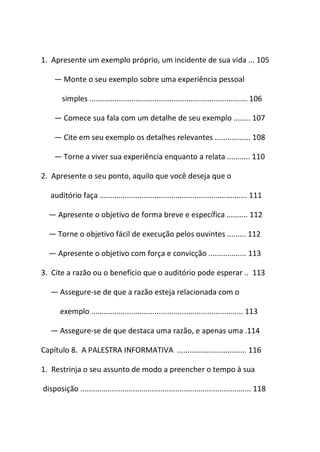 1. Apresente um exemplo próprio, um incidente de sua vida ... 105
― Monte o seu exemplo sobre uma experiência pessoal
simples ........................................................................... 106
― Comece sua fala com um detalhe de seu exemplo ........ 107
― Cite em seu exemplo os detalhes relevantes ................. 108
― Torne a viver sua experiência enquanto a relata ........... 110
2. Apresente o seu ponto, aquilo que você deseja que o
auditório faça ...................................................................... 111
― Apresente o objetivo de forma breve e específica .......... 112
― Torne o objetivo fácil de execução pelos ouvintes ......... 112
― Apresente o objetivo com força e convicção .................. 113
3. Cite a razão ou o benefício que o auditório pode esperar .. 113
― Assegure-se de que a razão esteja relacionada com o
exemplo ........................................................................ 113
― Assegure-se de que destaca uma razão, e apenas uma .114
Capítulo 8. A PALESTRA INFORMATIVA ................................. 116
1. Restrinja o seu assunto de modo a preencher o tempo à sua
disposição ................................................................................. 118
 