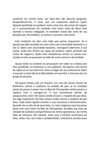 confessei em minha carta, em fazer-lhes tão absurda pergunta.
Responderam-me, é claro, que era impossível obter-se capim
daquela qualidade ou qualquer outra coisa viva, das cinzas de noguei-
ra, e acrescentaram ter recebido uma outra carta de Nova York
fazendo a mesma indagação. O vendedor estava tão certo de sua
posição que, ele também, se sentou e escreveu uma carta!
Este incidente me deu uma lição que jamais esquecerei. Se a
pessoa que fala acredita em uma coisa com sinceridade bastante e a
ela se refere com sinceridade bastante, conseguirá aderentes à sua
causa, ainda que afirme ser capaz de produzir capim partindo das
cinzas de nogueira. Quão mais compulsivas seriam as nossas con-
vicções se elas se pusessem ao lado do senso comum e da verdade.
Quase todos os oradores se preocupam em saber se o tópico por
eles escolhidos irá interessar o seu auditório. Há apenas uma forma
de saber-se se isso ocorrerá: atice os fogos de seu entusiasmo sobre
o assunto e você não terá dificuldades em prender o interesse de um
grupo de pessoas.
Há pouco tempo ouvi um homem, em uma de nossas classes de
Baltimore, alertar o auditório no sentido de que, se os métodos
atuais de pescar o peixe-roca na Baía de Chesapeake continuassem, a
espécie viria a extinguir-se. E isso aconteceria dentro de
pouquíssimos anos! Ele estava sendo sincero a respeito do que dizia.
Era algo importante. De fato, estava sendo sincero a respeito do que
dizia. Tudo sobre aquele assunto e suas maneiras o demonstravam.
Quando ele se pôs de pé para falar, eu nem imaginava que houvesse
peixe com esse nome na Baía de Chesapeake. Acredito que mais da
metade do auditório compartilhasse de minha ignorância e da minha
falta de interesse. No entanto, antes que o homem terminasse de
falar, todos nós, com toda a probabilidade, estaríamos prontos para
 