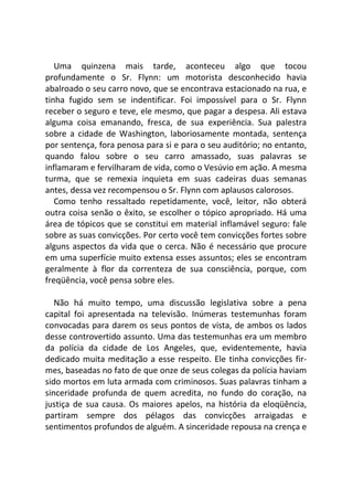 Uma quinzena mais tarde, aconteceu algo que tocou
profundamente o Sr. Flynn: um motorista desconhecido havia
abalroado o seu carro novo, que se encontrava estacionado na rua, e
tinha fugido sem se indentificar. Foi impossível para o Sr. Flynn
receber o seguro e teve, ele mesmo, que pagar a despesa. Ali estava
alguma coisa emanando, fresca, de sua experiência. Sua palestra
sobre a cidade de Washington, laboriosamente montada, sentença
por sentença, fora penosa para si e para o seu auditório; no entanto,
quando falou sobre o seu carro amassado, suas palavras se
inflamaram e fervilharam de vida, como o Vesúvio em ação. A mesma
turma, que se remexia inquieta em suas cadeiras duas semanas
antes, dessa vez recompensou o Sr. Flynn com aplausos calorosos.
Como tenho ressaltado repetidamente, você, leitor, não obterá
outra coisa senão o êxito, se escolher o tópico apropriado. Há uma
área de tópicos que se constitui em material inflamável seguro: fale
sobre as suas convicções. Por certo você tem convicções fortes sobre
alguns aspectos da vida que o cerca. Não é necessário que procure
em uma superfície muito extensa esses assuntos; eles se encontram
geralmente à flor da correnteza de sua consciência, porque, com
freqüência, você pensa sobre eles.
Não há muito tempo, uma discussão legislativa sobre a pena
capital foi apresentada na televisão. Inúmeras testemunhas foram
convocadas para darem os seus pontos de vista, de ambos os lados
desse controvertido assunto. Uma das testemunhas era um membro
da polícia da cidade de Los Angeles, que, evidentemente, havia
dedicado muita meditação a esse respeito. Ele tinha convicções fir-
mes, baseadas no fato de que onze de seus colegas da polícia haviam
sido mortos em luta armada com criminosos. Suas palavras tinham a
sinceridade profunda de quem acredita, no fundo do coração, na
justiça de sua causa. Os maiores apelos, na história da eloqüência,
partiram sempre dos pélagos das convicções arraigadas e
sentimentos profundos de alguém. A sinceridade repousa na crença e
 
