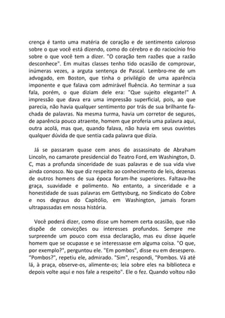 crença é tanto uma matéria de coração e de sentimento caloroso
sobre o que você está dizendo, como do cérebro e do raciocínio frio
sobre o que você tem a dizer. "O coração tem razões que a razão
desconhece". Em muitas classes tenho tido ocasião de comprovar,
inúmeras vezes, a arguta sentença de Pascal. Lembro-me de um
advogado, em Boston, que tinha o privilégio de uma aparência
imponente e que falava com admirável fluência. Ao terminar a sua
fala, porém, o que diziam dele era: "Que sujeito elegante!" A
impressão que dava era uma impressão superficial, pois, ao que
parecia, não havia qualquer sentimento por trás de sua brilhante fa-
chada de palavras. Na mesma turma, havia um corretor de seguros,
de aparência pouco atraente, homem que proferia uma palavra aqui,
outra acolá, mas que, quando falava, não havia em seus ouvintes
qualquer dúvida de que sentia cada palavra que dizia.
Já se passaram quase cem anos do assassinato de Abraham
Lincoln, no camarote presidencial do Teatro Ford, em Washington, D.
C, mas a profunda sinceridade de suas palavras e de sua vida vive
ainda conosco. No que diz respeito ao conhecimento de leis, dezenas
de outros homens de sua época foram-lhe superiores. Faltava-lhe
graça, suavidade e polimento. No entanto, a sinceridade e a
honestidade de suas palavras em Gettysburg, no Sindicato do Cobre
e nos degraus do Capitólio, em Washington, jamais foram
ultrapassadas em nossa história.
Você poderá dizer, como disse um homem certa ocasião, que não
dispõe de convicções ou interesses profundos. Sempre me
surpreende um pouco com essa declaração, mas eu disse àquele
homem que se ocupasse e se interessasse em alguma coisa. "O que,
por exemplo?", perguntou ele. "Em pombos", disse eu em desespero.
"Pombos?", repetiu ele, admirado. "Sim", respondi, "Pombos. Vá até
lá, à praça, observe-os, alimente-os; leia sobre eles na biblioteca e
depois volte aqui e nos fale a respeito". Ele o fez. Quando voltou não
 