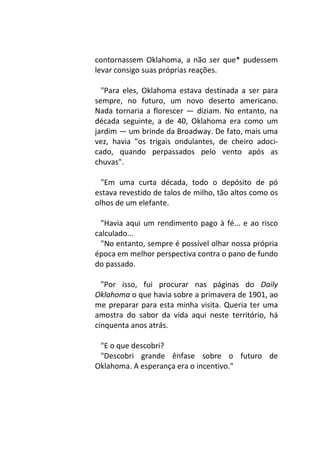 contornassem Oklahoma, a não ser que* pudessem
levar consigo suas próprias reações.
"Para eles, Oklahoma estava destinada a ser para
sempre, no futuro, um novo deserto americano.
Nada tornaria a florescer — diziam. No entanto, na
década seguinte, a de 40, Oklahoma era como um
jardim — um brinde da Broadway. De fato, mais uma
vez, havia "os trigais ondulantes, de cheiro adoci-
cado, quando perpassados pelo vento após as
chuvas".
"Em uma curta década, todo o depósito de pó
estava revestido de talos de milho, tão altos como os
olhos de um elefante.
"Havia aqui um rendimento pago à fé... e ao risco
calculado...
"No entanto, sempre é possível olhar nossa própria
época em melhor perspectiva contra o pano de fundo
do passado.
"Por isso, fui procurar nas páginas do Daily
Oklahoma o que havia sobre a primavera de 1901, ao
me preparar para esta minha visita. Queria ter uma
amostra do sabor da vida aqui neste território, há
cinquenta anos atrás.
"E o que descobri?
"Descobri grande ênfase sobre o futuro de
Oklahoma. A esperança era o incentivo."
 