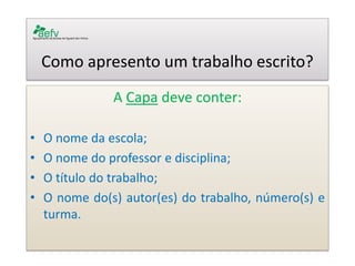 Como apresento um trabalho escrito? 
A Capa deve conter: 
•O nome da escola; 
•O nome do professor e disciplina; 
•O título do trabalho; 
•O nome do(s) autor(es) do trabalho, número(s) e turma. 
 
