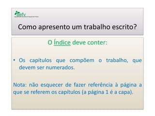 Como apresento um trabalho escrito? 
O Índice deve conter: 
•Os capítulos que compõem o trabalho, que devem ser numerados. 
Nota: não esquecer de fazer referência à página a que se referem os capítulos (a página 1 é a capa). 
 