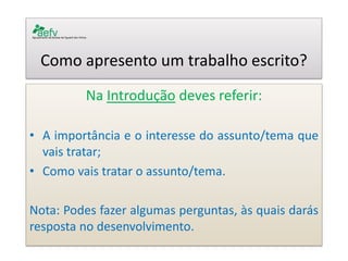 Como apresento um trabalho escrito? 
Na Introdução deves referir: 
•A importância e o interesse do assunto/tema que vais tratar; 
•Como vais tratar o assunto/tema. 
Nota: Podes fazer algumas perguntas, às quais darás resposta no desenvolvimento. 
 