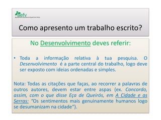 Como apresento um trabalho escrito? 
No Desenvolvimento deves referir: 
•Toda a informação relativa à tua pesquisa. O Desenvolvimento é a parte central do trabalho, logo deve ser exposto com ideias ordenadas e simples. 
Nota: Todas as citações que faças, ao recorrer a palavras de outros autores, devem estar entre aspas (ex. Concordo, assim, com o que disse Eça de Queirós, em A Cidade e as Serras: “Os sentimentos mais genuinamente humanos logo se desumanizam na cidade“). 
 
