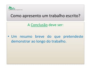Como apresento um trabalho escrito? 
A Conclusão deve ser: 
•Um resumo breve do que pretendeste demonstrar ao longo do trabalho. 
 