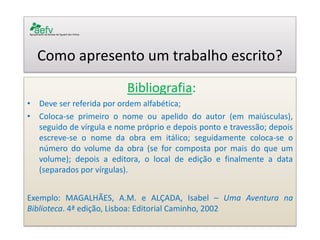 Como apresento um trabalho escrito? 
Bibliografia: 
•Deve ser referida por ordem alfabética; 
•Coloca-se primeiro o nome ou apelido do autor (em maiúsculas), seguido de vírgula e nome próprio e depois ponto e travessão; depois escreve-se o nome da obra em itálico; seguidamente coloca-se o número do volume da obra (se for composta por mais do que um volume); depois a editora, o local de edição e finalmente a data (separados por vírgulas). 
Exemplo: MAGALHÃES, A.M. e ALÇADA, Isabel – Uma Aventura na Biblioteca. 4ª edição, Lisboa: Editorial Caminho, 2002 
 