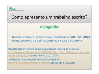Como apresento um trabalho escrito? 
Webgrafia: 
•Quando recorres à Internet deves mencionar o autor do artigo, nome, endereço da página consultada e data da consulta. 
Ronaldo Baltar, Roteiro para Elaboração do Projeto de Pesquisa http://www.academia.edu/1744505/Roteiro_para_elaboracao_de_projetos_de_pesquisa, acedido no dia 10.02.2014 
Wikipédia: a enciclopédia livre. Disponível em http://pt.wikipedia.org/wiki/Planeta. Acesso em 11.02.2014 
 