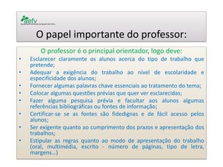 O papel importante do professor: 
O professor é o principal orientador, logo deve: 
•Esclarecer claramente os alunos acerca do tipo de trabalho que pretende; 
•Adequar a exigência do trabalho ao nível de escolaridade e especificidade dos alunos; 
•Fornecer algumas palavras chave essenciais ao tratamento do tema; 
•Colocar algumas questões prévias que quer ver esclarecidas; 
•Fazer alguma pesquisa prévia e facultar aos alunos algumas referências bibliográficas ou fontes de informação; 
•Certificar-se se as fontes são fidedignas e de fácil acesso pelos alunos; 
•Ser exigente quanto ao cumprimento dos prazos e apresentação dos trabalhos; 
•Estipular as regras quanto ao modo de apresentação do trabalho (oral, multimédia, escrito - número de páginas, tipo de letra, margens…) 
 