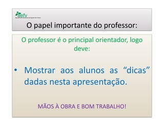 O papel importante do professor: 
O professor é o principal orientador, logo deve: 
•Mostrar aos alunos as “dicas” dadas nesta apresentação. 
MÃOS À OBRA E BOM TRABALHO! 
