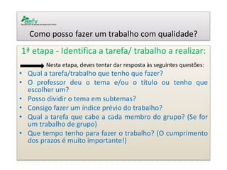 Como posso fazer um trabalho com qualidade? 
1ª etapa - Identifica a tarefa/ trabalho a realizar: 
Nesta etapa, deves tentar dar resposta às seguintes questões: 
•Qual a tarefa/trabalho que tenho que fazer? 
•O professor deu o tema e/ou o título ou tenho que escolher um? 
•Posso dividir o tema em subtemas? 
•Consigo fazer um índice prévio do trabalho? 
•Qual a tarefa que cabe a cada membro do grupo? (Se for um trabalho de grupo) 
•Que tempo tenho para fazer o trabalho? (O cumprimento dos prazos é muito importante!) 
 