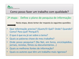 Como posso fazer um trabalho com qualidade? 
2ª etapa - Define o plano de pesquisa de informação: 
Nesta etapa, deves tentar dar resposta às seguintes questões: 
•Que informação preciso? (Quem/O Quê? Onde? Quando? Como? Para quê? Porquê?) 
•O que é que eu já sei sobre o tema? 
•Quais as palavras chave do meu trabalho? 
•Onde posso pesquisar? (Na Net, em livros, enciclopédias, jornais, revistas, filmes ou documentários…) 
•Quais as melhores fontes de informação? 
•Quais os autores que têm um trabalho mais rigoroso?  