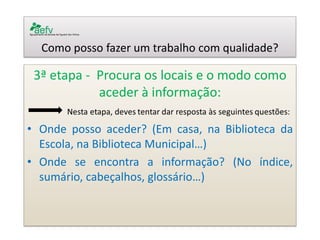 Como posso fazer um trabalho com qualidade? 
3ª etapa - Procura os locais e o modo como aceder à informação: 
•Onde posso aceder? (Em casa, na Biblioteca da Escola, na Biblioteca Municipal…) 
•Onde se encontra a informação? (No índice, sumário, cabeçalhos, glossário…) 
 