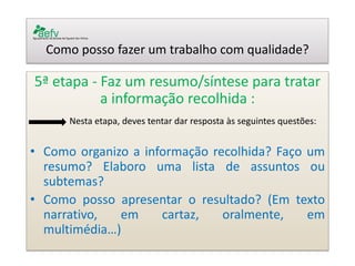Como posso fazer um trabalho com qualidade? 
5ª etapa - Faz um resumo/síntese para tratar a informação recolhida : 
Nesta etapa, deves tentar dar resposta às seguintes questões: 
•Como organizo a informação recolhida? Faço um resumo? Elaboro uma lista de assuntos ou subtemas? 
•Como posso apresentar o resultado? (Em texto narrativo, em cartaz, oralmente, em multimédia…) 
 