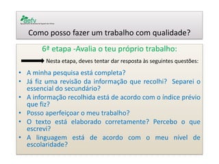 Como posso fazer um trabalho com qualidade? 
6ª etapa -Avalia o teu próprio trabalho: 
Nesta etapa, deves tentar dar resposta às seguintes questões: 
•A minha pesquisa está completa? 
•Já fiz uma revisão da informação que recolhi? Separei o essencial do secundário? 
•A informação recolhida está de acordo com o índice prévio que fiz? 
•Posso aperfeiçoar o meu trabalho? 
•O texto está elaborado corretamente? Percebo o que escrevi? 
•A linguagem está de acordo com o meu nível de escolaridade? 
 