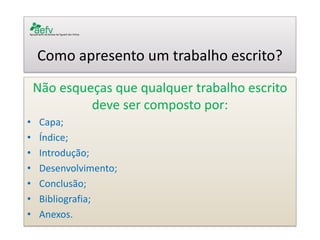Como apresento um trabalho escrito? 
Não esqueças que qualquer trabalho escrito deve ser composto por: 
•Capa; 
•Índice; 
•Introdução; 
•Desenvolvimento; 
•Conclusão; 
•Bibliografia; 
•Anexos. 
 