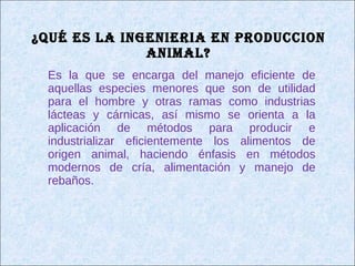 ¿Qué ES LA INGENIERIA EN PRODUCCION ANIMAL? Es la que se encarga del manejo eficiente de aquellas especies menores que son de utilidad para el hombre y otras ramas como industrias lácteas y cárnicas, así mismo se orienta a la aplicación de métodos para producir e industrializar eficientemente los alimentos de origen animal, haciendo énfasis en métodos modernos de cría, alimentación y manejo de rebaños. 