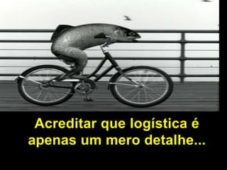 Acreditar que logística é apenas um mero detalhe...