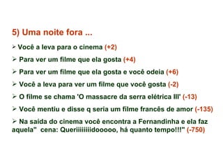 5) Uma noite fora ... Você a leva para o cinema  (+2) Para ver um filme que ela gosta  (+4) Para ver um filme que ela gosta e você odeia  (+6) Você a leva para ver um filme que você gosta  (-2) O filme se chama 'O massacre da serra elétrica III'  (-13)   Você mentiu e disse q seria um filme francês de amor  (-135) Na saída do cinema você encontra a Fernandinha e ela faz aquela"  cena: Queriiiiiiiidooooo, há quanto tempo!!!"  (-750) 