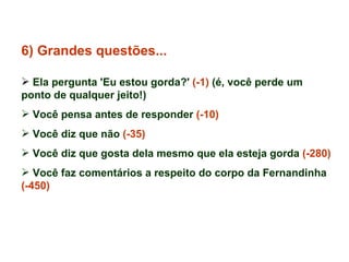 6) Grandes questões... Ela pergunta 'Eu estou gorda?'  (-1)  (é, você perde um ponto de qualquer jeito!) Você pensa antes de responder  (-10) Você diz que não  (-35) Você diz que gosta dela mesmo que ela esteja gorda  (-280) Você faz comentários a respeito do corpo da Fernandinha  (-450) 