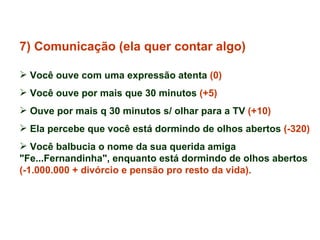 7) Comunicação (ela quer contar algo) Você ouve com uma expressão atenta  (0) Você ouve por mais que 30 minutos  (+5)   Ouve por mais q 30 minutos s/ olhar para a TV  (+10) Ela percebe que você está dormindo de olhos abertos  (-320) Você balbucia o nome da sua querida amiga "Fe...Fernandinha", enquanto está dormindo de olhos abertos  (-1.000.000 + divórcio e pensão pro resto da vida). 