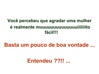 Você percebeu que agradar uma mulher é realmente muuuuuuuuuuuuuuiiiiiiito fácil!!! Basta um pouco de boa vontade ...  Entendeu ??!! ...   