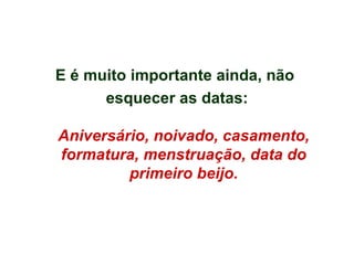 E é muito importante ainda, não  esquecer as datas: Aniversário, noivado, casamento, formatura, menstruação, data do primeiro beijo. 