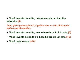 Você levanta de noite, pois ela ouviu um barulho estranho  (0)  (obs. qdo a pontuação é 0, significa que  vc não tá fazendo mais q sua obrigação). Você levanta de noite, mas o barulho não foi nada  (0)   Você levanta de noite e o barulho era de um rato  (+5) Você mata o rato  (+10) 