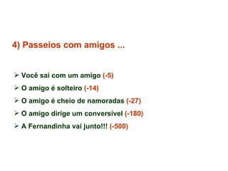 4) Passeios com amigos ... Você sai com um amigo  (-5) O amigo é solteiro  (-14) O amigo é cheio de namoradas  (-27) O amigo dirige um conversível  (-180) A Fernandinha vai junto!!!  (-500)   