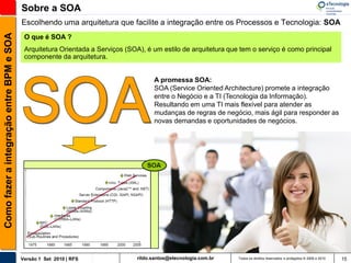 Sobre a SOA
                                          Escolhendo uma arquitetura que facilite a integração entre os Processos e Tecnologia: SOA
Como fazer a integração entre BPM e SOA

                                           O que é SOA ?
                                           Arquitetura Orientada a Serviços (SOA), é um estilo de arquitetura que tem o serviço é como principal
                                           componente da arquitetura.


                                                                                      A promessa SOA:
                                                                                      SOA (Service Oriented Architecture) promete a integração
                                                                                      entre o Negócio e a TI (Tecnologia da Informação).
                                                                                      Resultando em uma TI mais flexível para atender as
                                                                                      mudanças de regras de negócio, mais ágil para responder as
                                                                                      novas demandas e oportunidades de negócios.




                                          Versão 1 Set 2010 | RFS               rildo.santos@etecnologia.com.br   Todos os direitos reservados e protegidos © 2006 e 2010   15
 